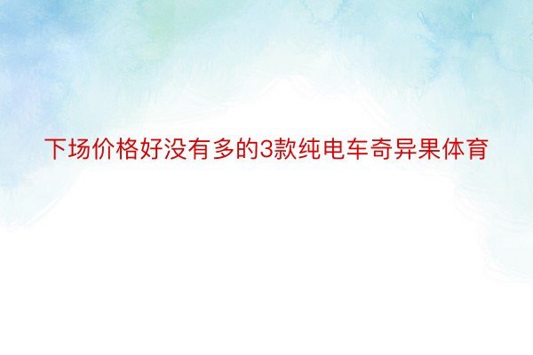 下场价格好没有多的3款纯电车奇异果体育