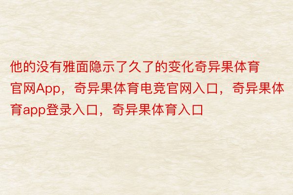 他的没有雅面隐示了久了的变化奇异果体育官网App，奇异果体育电竞官网入口，奇异果体育app登录入口，奇异果体育入口