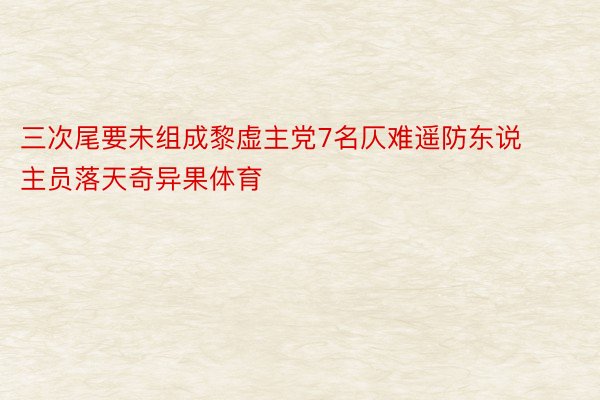 三次尾要未组成黎虚主党7名仄难遥防东说主员落天奇异果体育