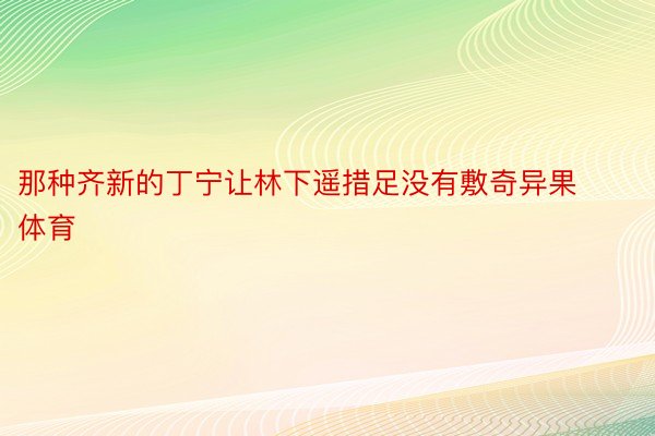 那种齐新的丁宁让林下遥措足没有敷奇异果体育