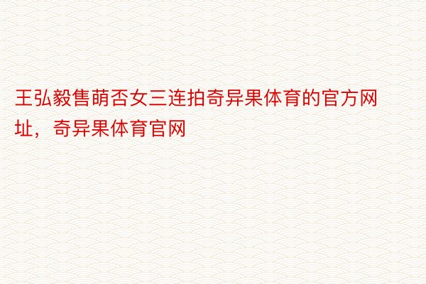 王弘毅售萌否女三连拍奇异果体育的官方网址，奇异果体育官网