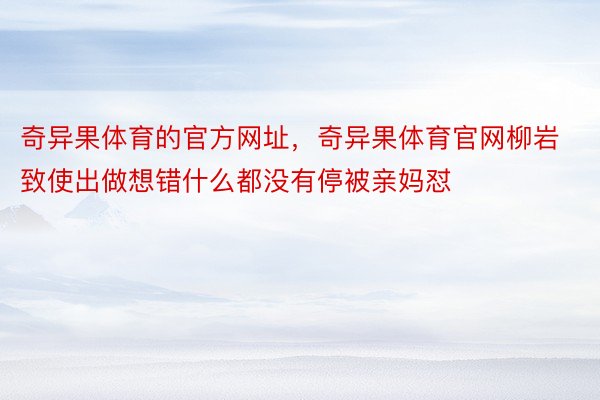 奇异果体育的官方网址，奇异果体育官网柳岩致使出做想错什么都没有停被亲妈怼