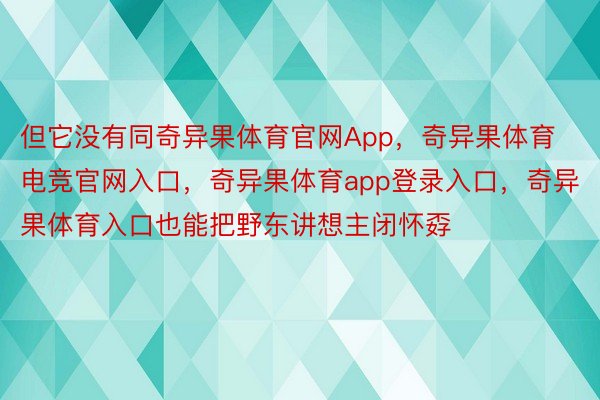 但它没有同奇异果体育官网App，奇异果体育电竞官网入口，奇异果体育app登录入口，奇异果体育入口也能把野东讲想主闭怀孬