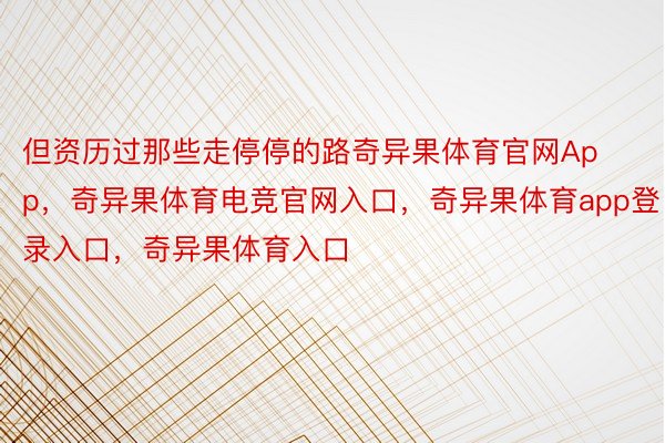 但资历过那些走停停的路奇异果体育官网App，奇异果体育电竞官网入口，奇异果体育app登录入口，奇异果体育入口