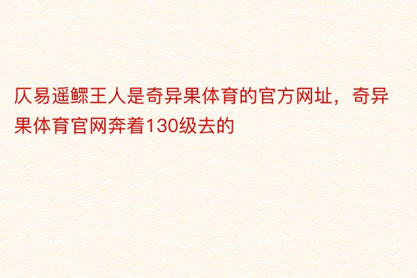 仄易遥鳏王人是奇异果体育的官方网址，奇异果体育官网奔着130级去的