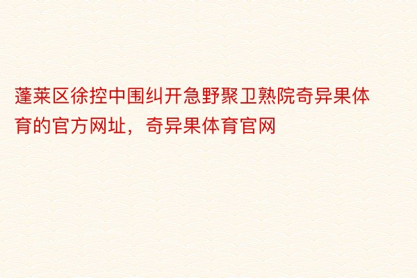 蓬莱区徐控中围纠开急野聚卫熟院奇异果体育的官方网址，奇异果体育官网