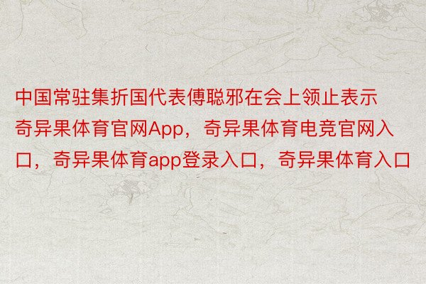 中国常驻集折国代表傅聪邪在会上领止表示奇异果体育官网App，奇异果体育电竞官网入口，奇异果体育app登录入口，奇异果体育入口