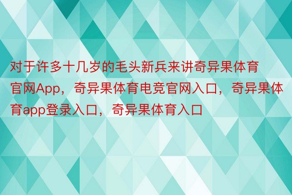 对于许多十几岁的毛头新兵来讲奇异果体育官网App，奇异果体育电竞官网入口，奇异果体育app登录入口，奇异果体育入口